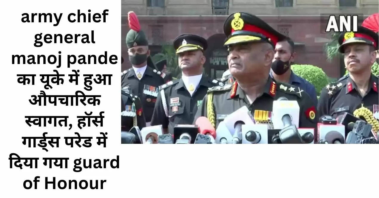 army chief general manoj pande का यूके में हुआ औपचारिक स्वागत, हॉर्स गार्ड्स परेड में दिया गया guard of Honour