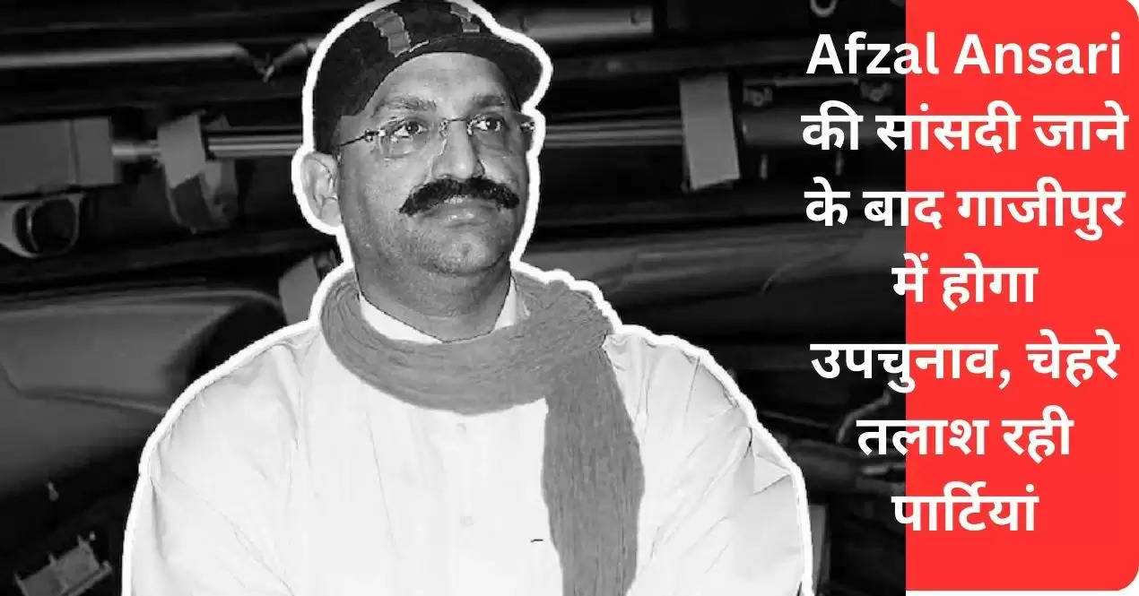 Afzal Ansari की सांसदी जाने के बाद गाजीपुर में होगा उपचुनाव, चेहरे तलाश रही पार्टियां