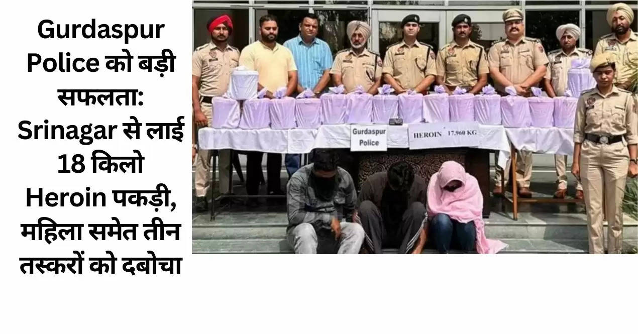 Gurdaspur Police को बड़ी सफलता: Srinagar से लाई 18 किलो Heroin पकड़ी, महिला समेत तीन तस्करों को दबोचा