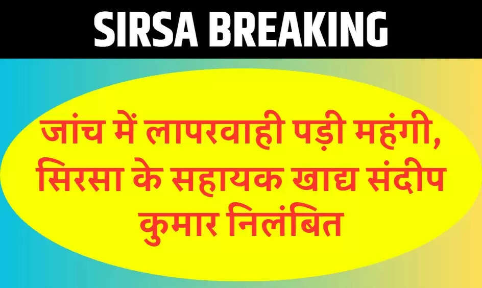 जांच में लापरवाही पड़ी महंगी, सिरसा के सहायक खाद्य संदीप कुमार निलंबित