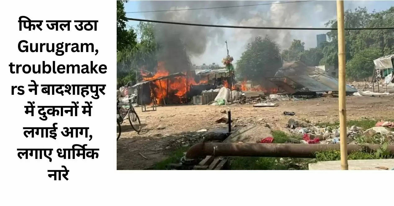 फिर जल उठा Gurugram, troublemakers ने बादशाहपुर में दुकानों में लगाई आग, लगाए धार्मिक नारे