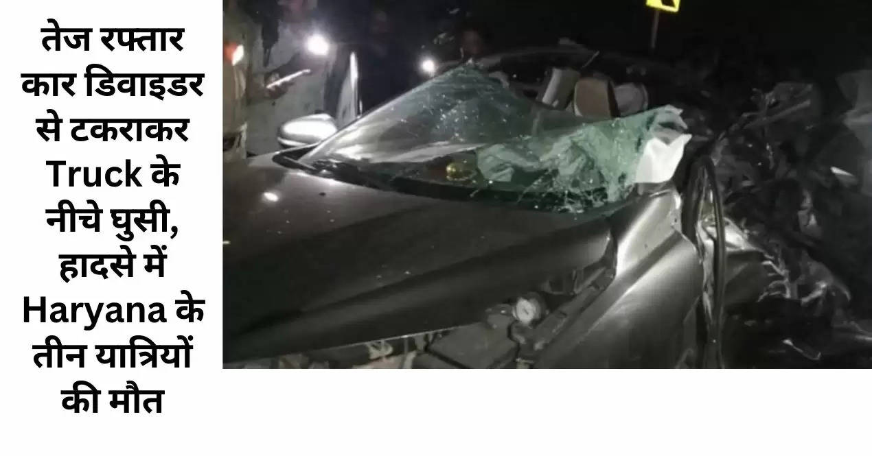 तेज रफ्तार कार डिवाइडर से टकराकर Truck के नीचे घुसी, हादसे में Haryana के तीन यात्रियों की मौत