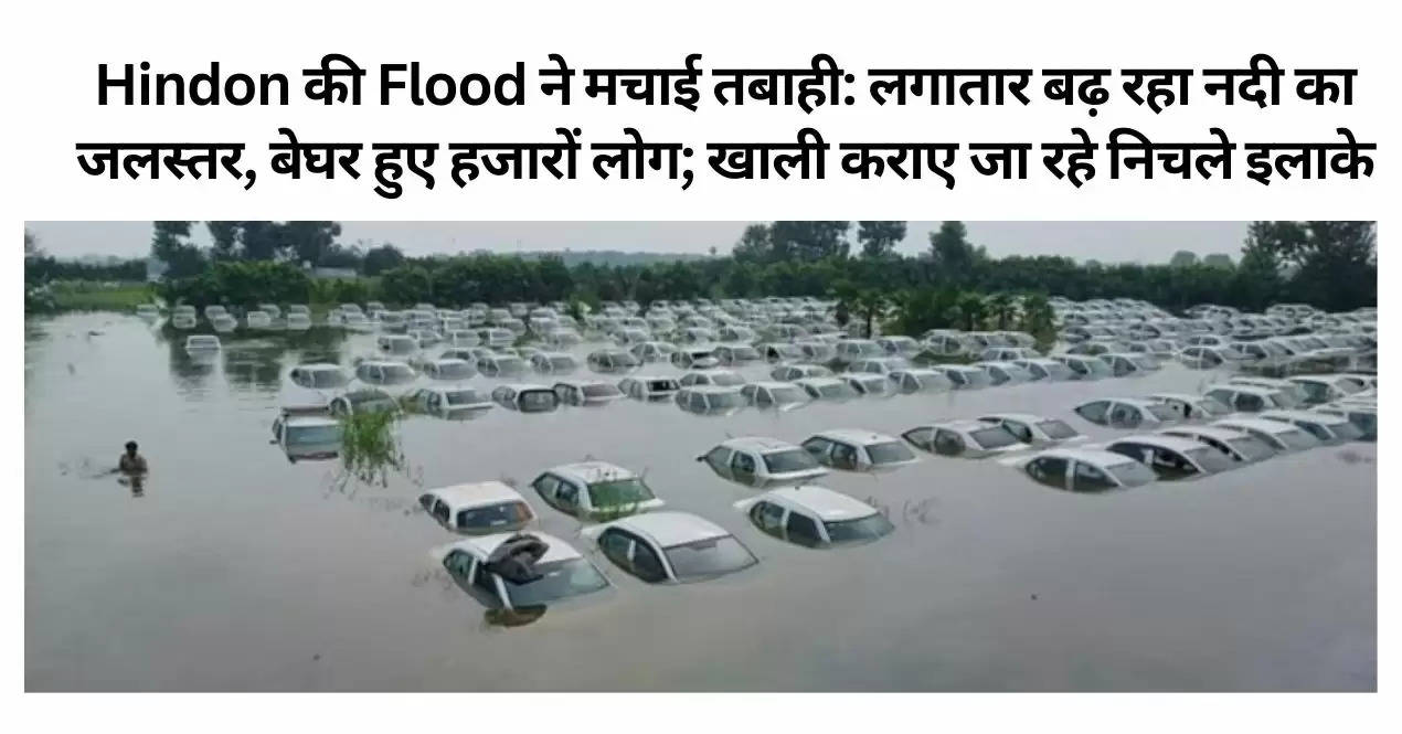 Hindon की Flood ने मचाई तबाही: लगातार बढ़ रहा नदी का जलस्तर, बेघर हुए हजारों लोग; खाली कराए जा रहे निचले इलाके