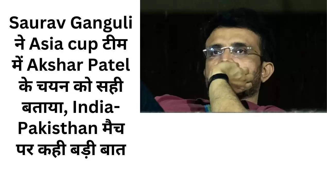 Saurav Ganguli ने Asia cup टीम में Akshar Patel के चयन को सही बताया, India-Pakisthan मैच पर कही बड़ी बात