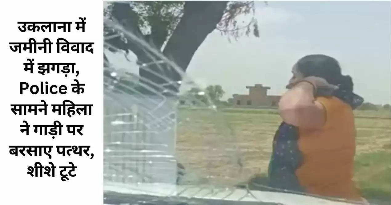 उकलाना में जमीनी विवाद में झगड़ा, Police के सामने महिला ने गाड़ी पर बरसाए पत्थर, शीशे टूटे