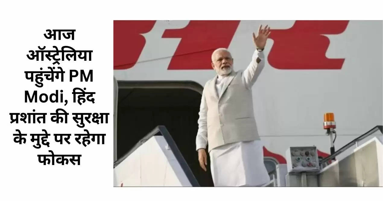 आज ऑस्ट्रेलिया पहुंचेंगे PM Modi, हिंद प्रशांत की सुरक्षा के मुद्दे पर रहेगा फोकस