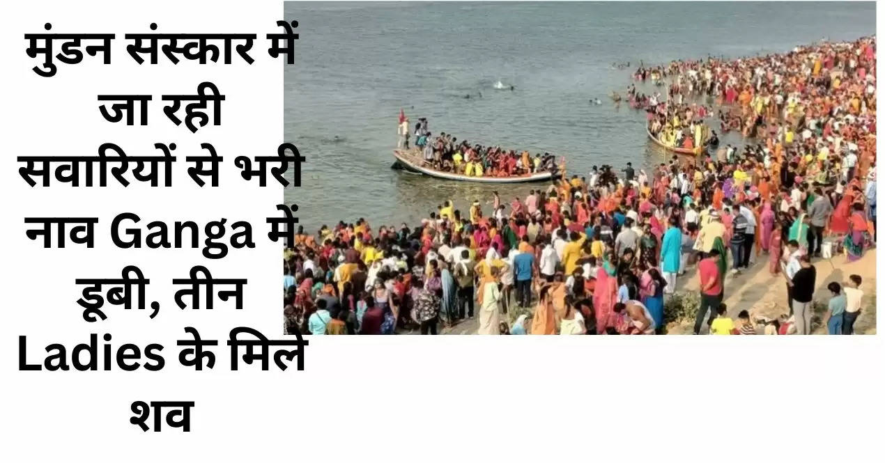 मुंडन संस्कार में जा रही सवारियों से भरी नाव Ganga में डूबी, तीन Ladies के मिले शव