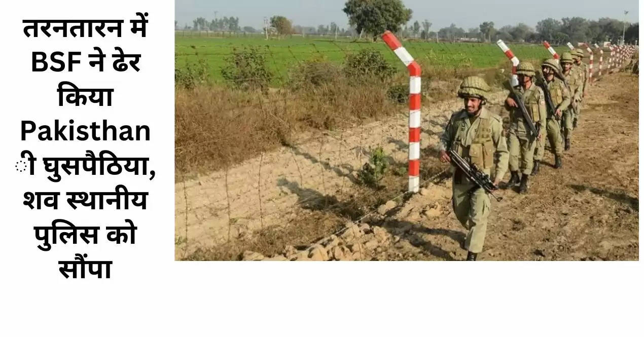 तरनतारन में BSF ने ढेर किया Pakisthani घुसपैठिया, शव स्थानीय पुलिस को सौंपा